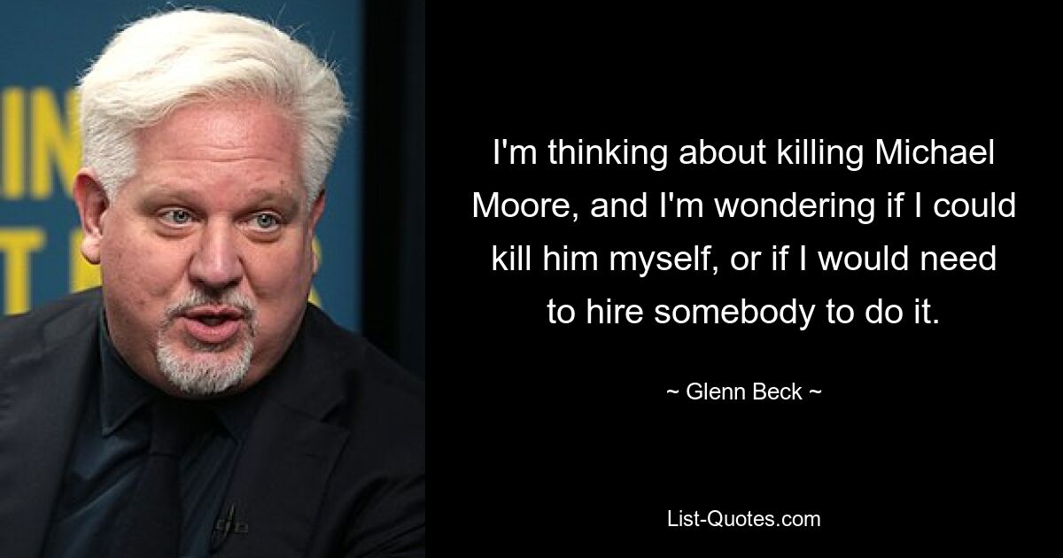 I'm thinking about killing Michael Moore, and I'm wondering if I could kill him myself, or if I would need to hire somebody to do it. — © Glenn Beck