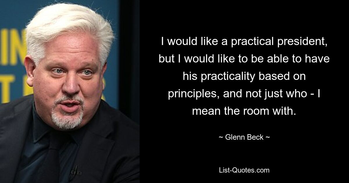 I would like a practical president, but I would like to be able to have his practicality based on principles, and not just who - I mean the room with. — © Glenn Beck