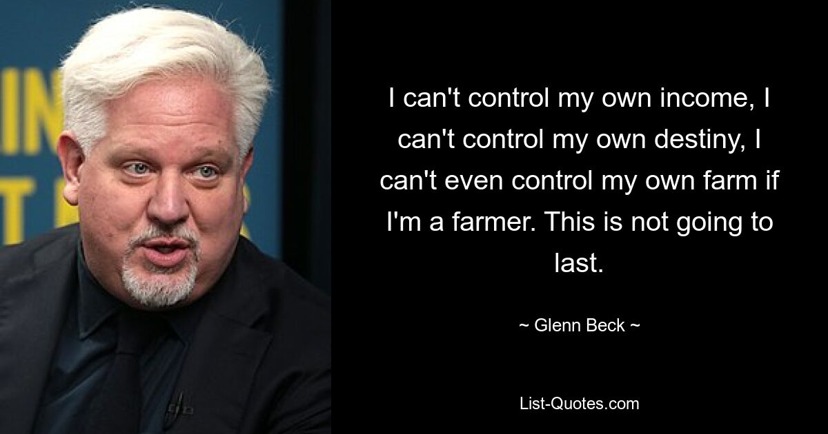 I can't control my own income, I can't control my own destiny, I can't even control my own farm if I'm a farmer. This is not going to last. — © Glenn Beck