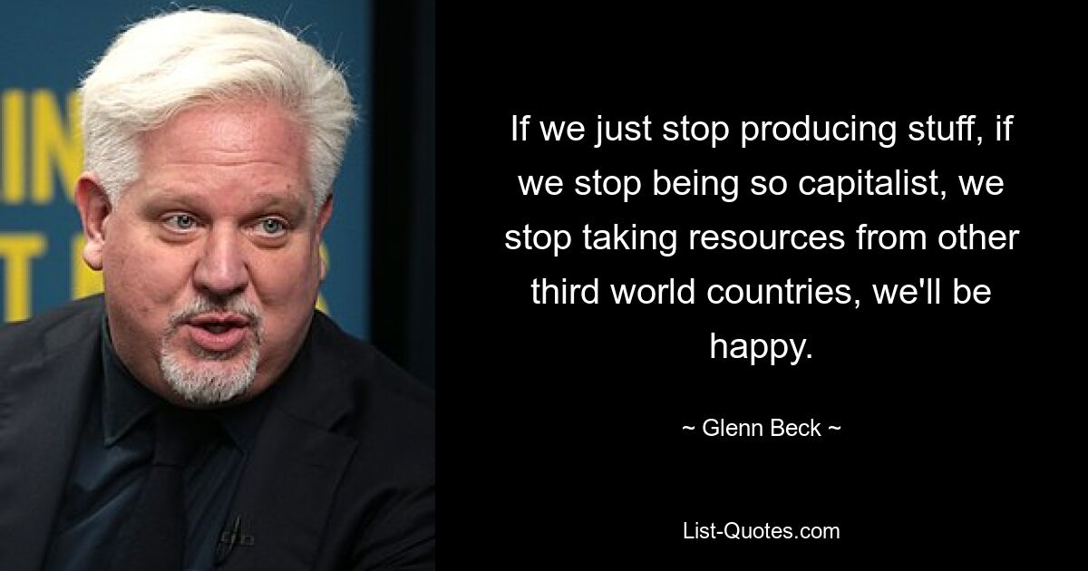 If we just stop producing stuff, if we stop being so capitalist, we stop taking resources from other third world countries, we'll be happy. — © Glenn Beck