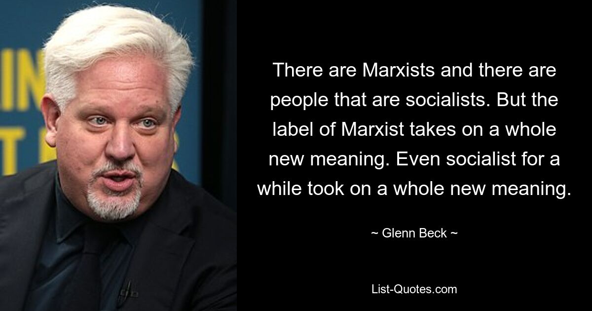 There are Marxists and there are people that are socialists. But the label of Marxist takes on a whole new meaning. Even socialist for a while took on a whole new meaning. — © Glenn Beck