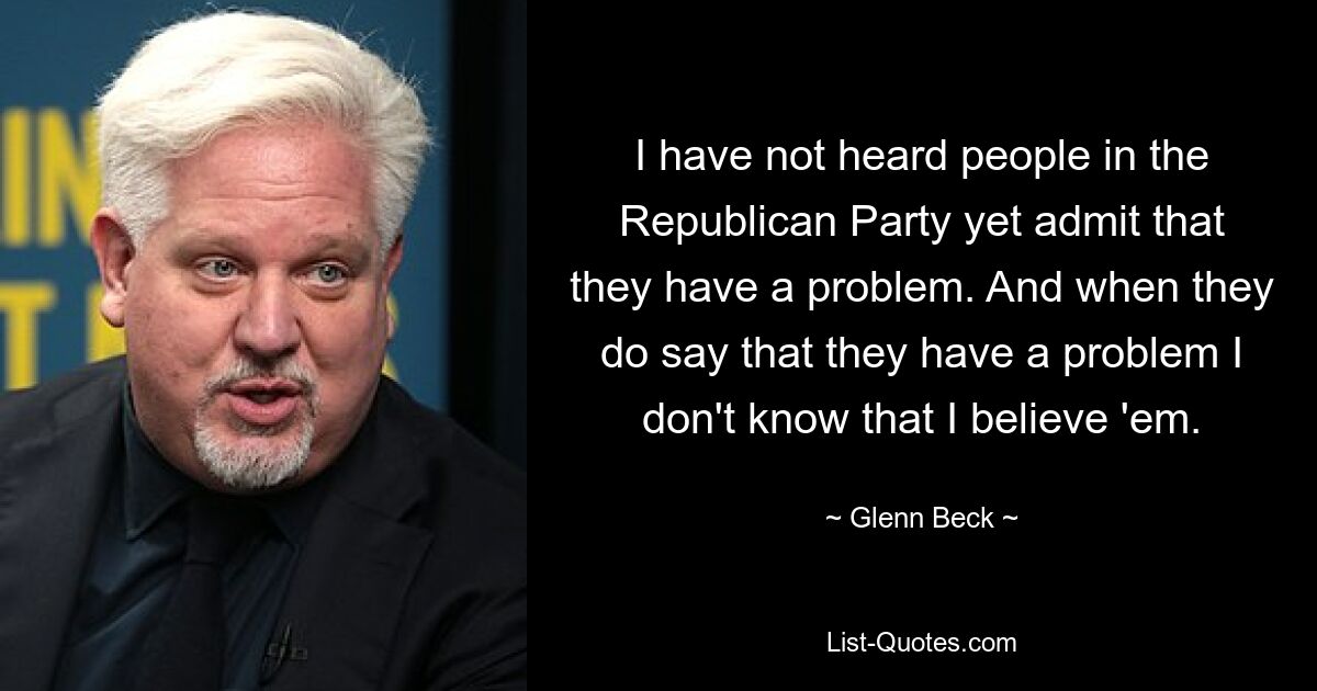 I have not heard people in the Republican Party yet admit that they have a problem. And when they do say that they have a problem I don't know that I believe 'em. — © Glenn Beck