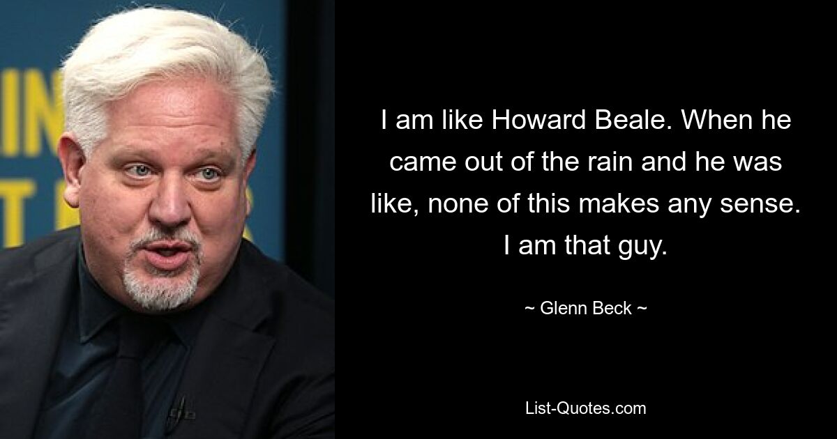 I am like Howard Beale. When he came out of the rain and he was like, none of this makes any sense. I am that guy. — © Glenn Beck