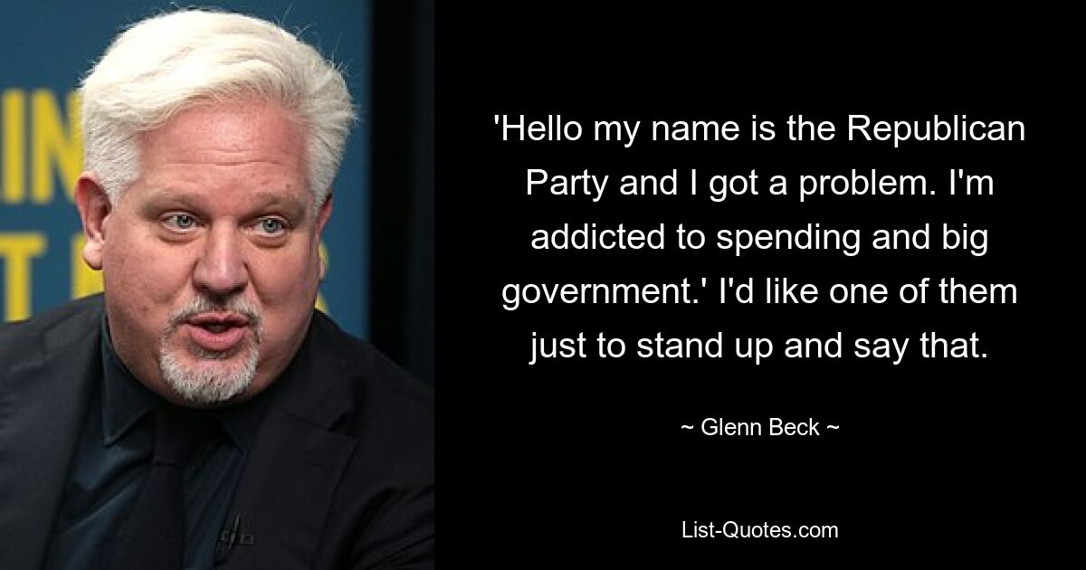 'Hello my name is the Republican Party and I got a problem. I'm addicted to spending and big government.' I'd like one of them just to stand up and say that. — © Glenn Beck