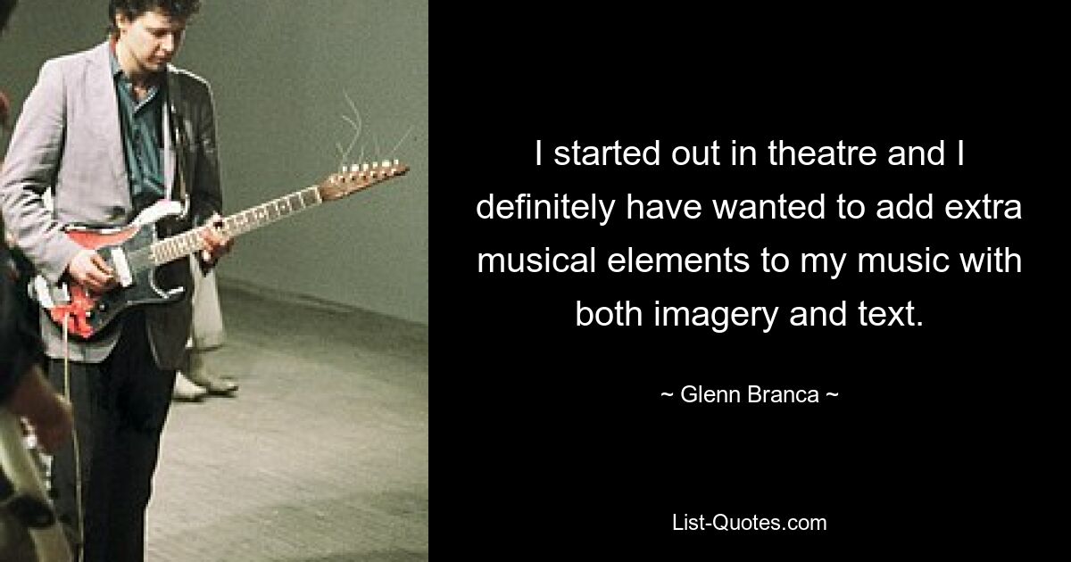 I started out in theatre and I definitely have wanted to add extra musical elements to my music with both imagery and text. — © Glenn Branca