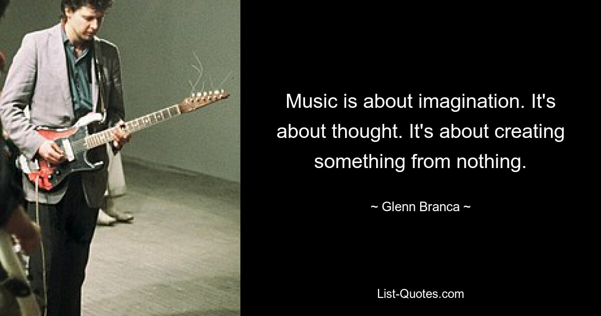 Music is about imagination. It's about thought. It's about creating something from nothing. — © Glenn Branca