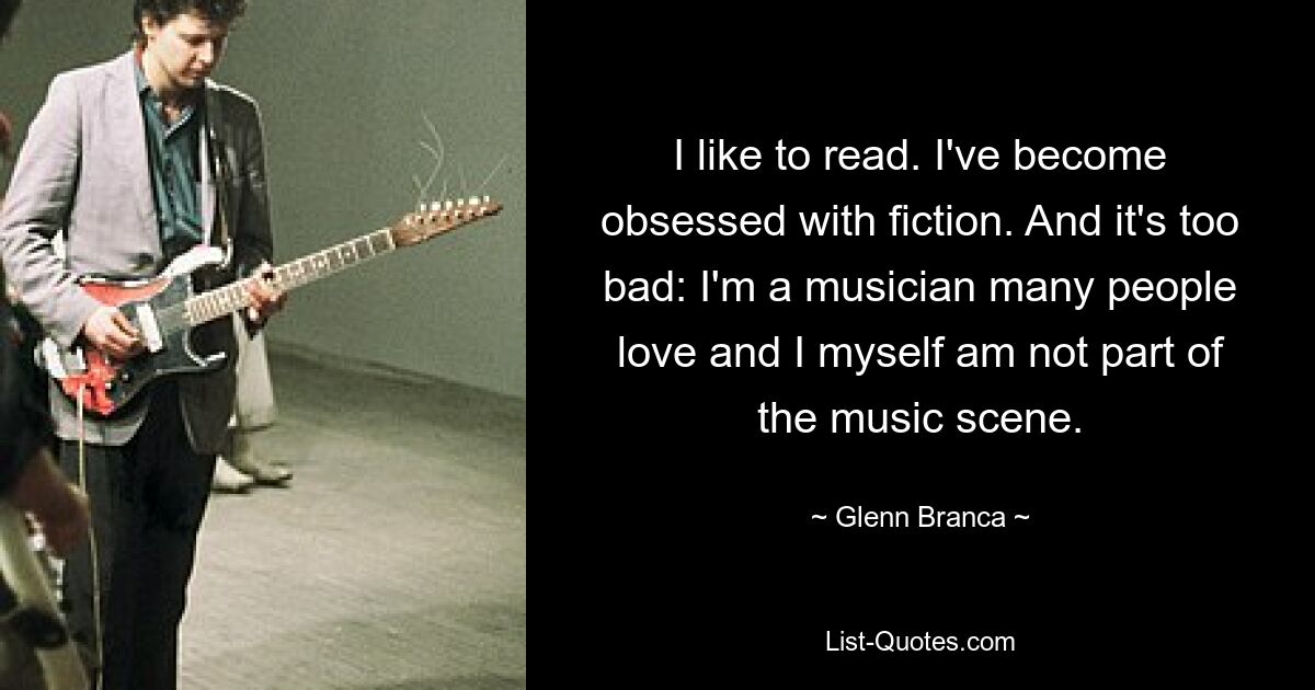 I like to read. I've become obsessed with fiction. And it's too bad: I'm a musician many people love and I myself am not part of the music scene. — © Glenn Branca