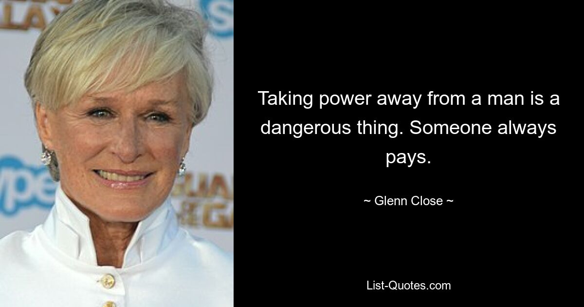 Taking power away from a man is a dangerous thing. Someone always pays. — © Glenn Close