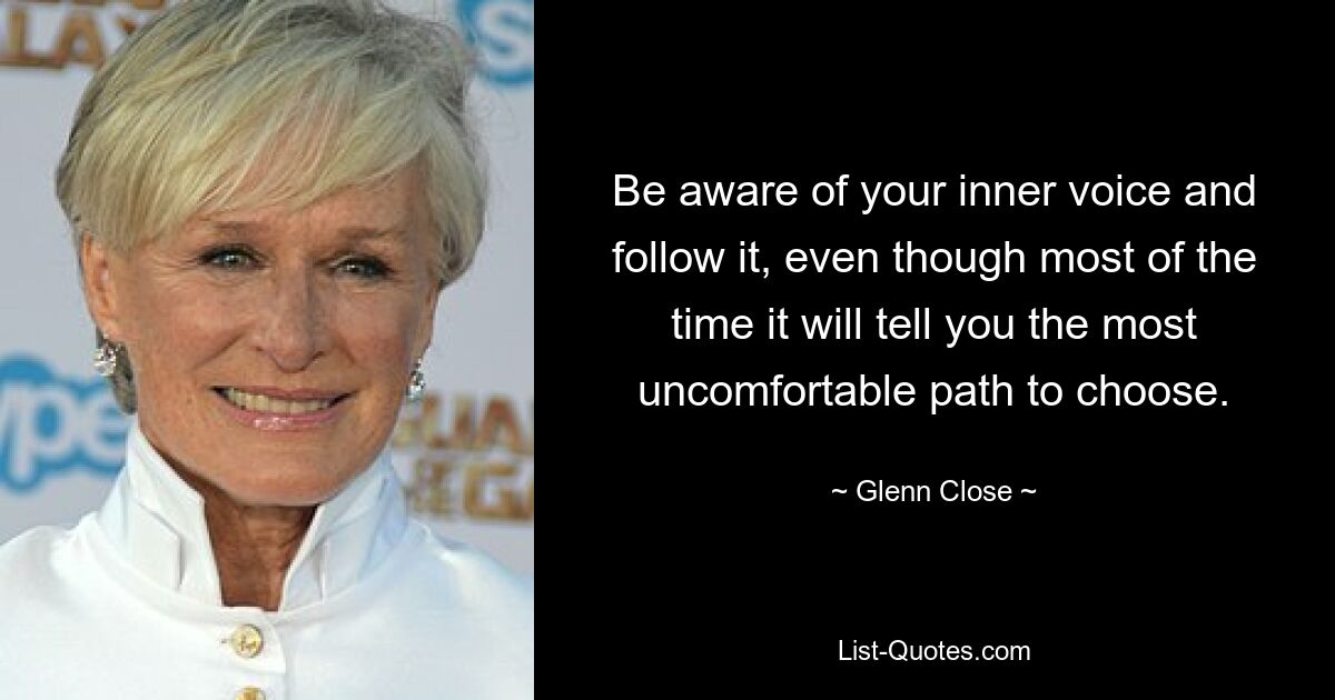 Be aware of your inner voice and follow it, even though most of the time it will tell you the most uncomfortable path to choose. — © Glenn Close