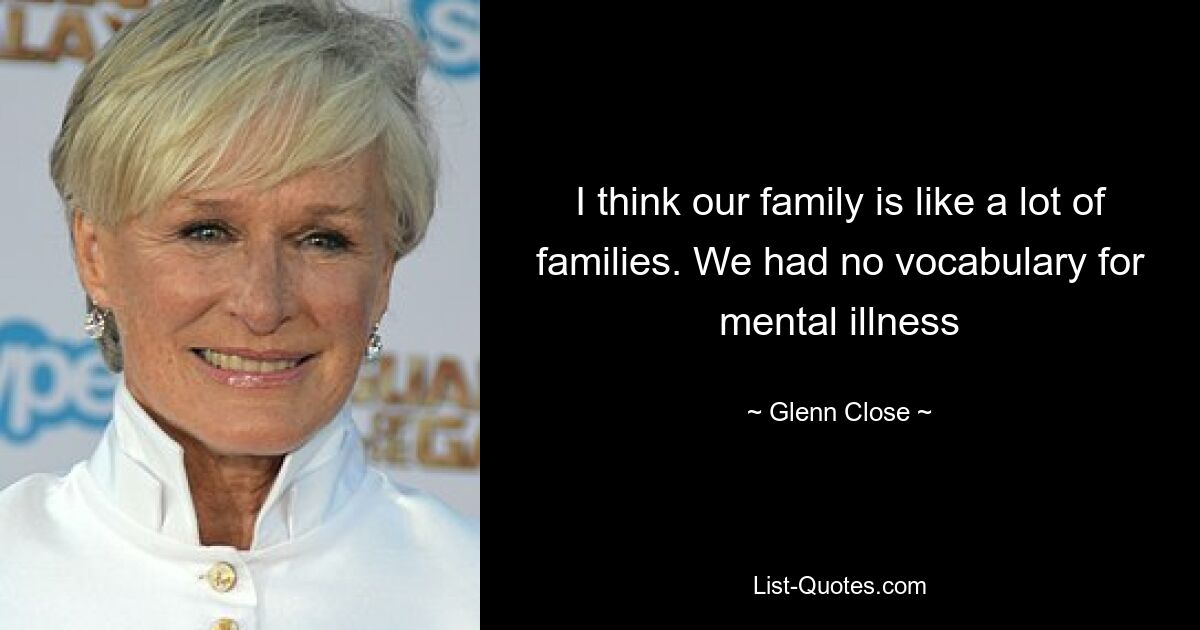 I think our family is like a lot of families. We had no vocabulary for mental illness — © Glenn Close