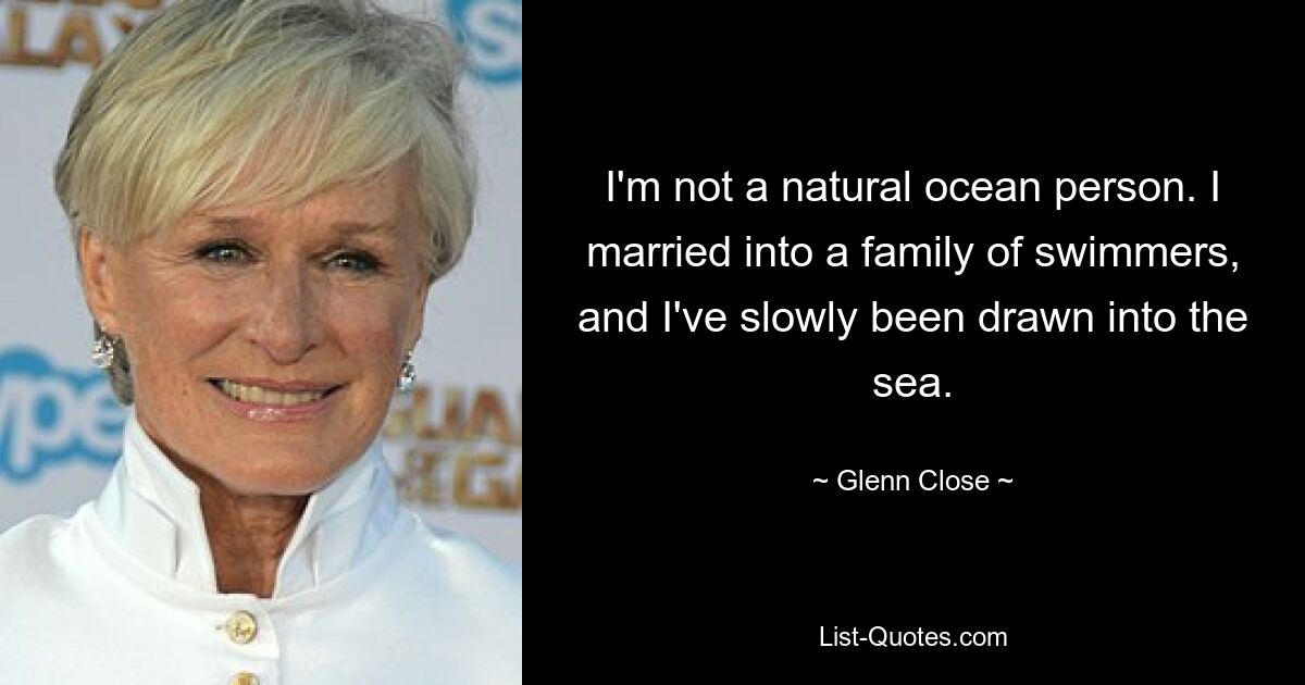 I'm not a natural ocean person. I married into a family of swimmers, and I've slowly been drawn into the sea. — © Glenn Close