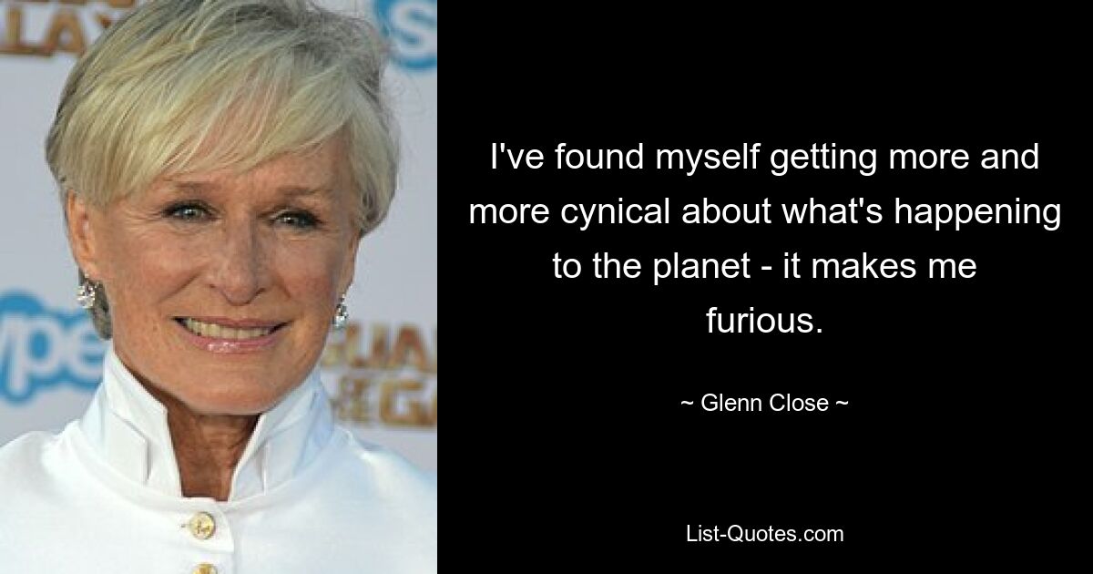 I've found myself getting more and more cynical about what's happening to the planet - it makes me furious. — © Glenn Close