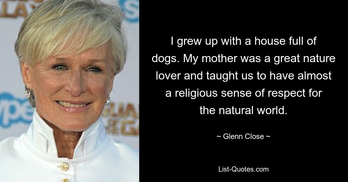 I grew up with a house full of dogs. My mother was a great nature lover and taught us to have almost a religious sense of respect for the natural world. — © Glenn Close