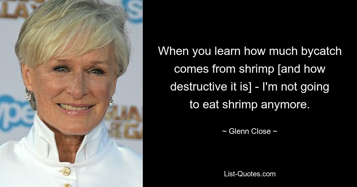 When you learn how much bycatch comes from shrimp [and how destructive it is] - I'm not going to eat shrimp anymore. — © Glenn Close