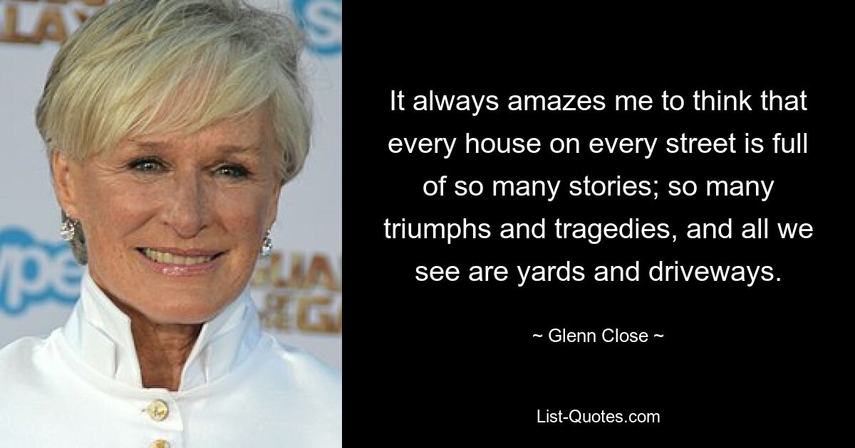 It always amazes me to think that every house on every street is full of so many stories; so many triumphs and tragedies, and all we see are yards and driveways. — © Glenn Close