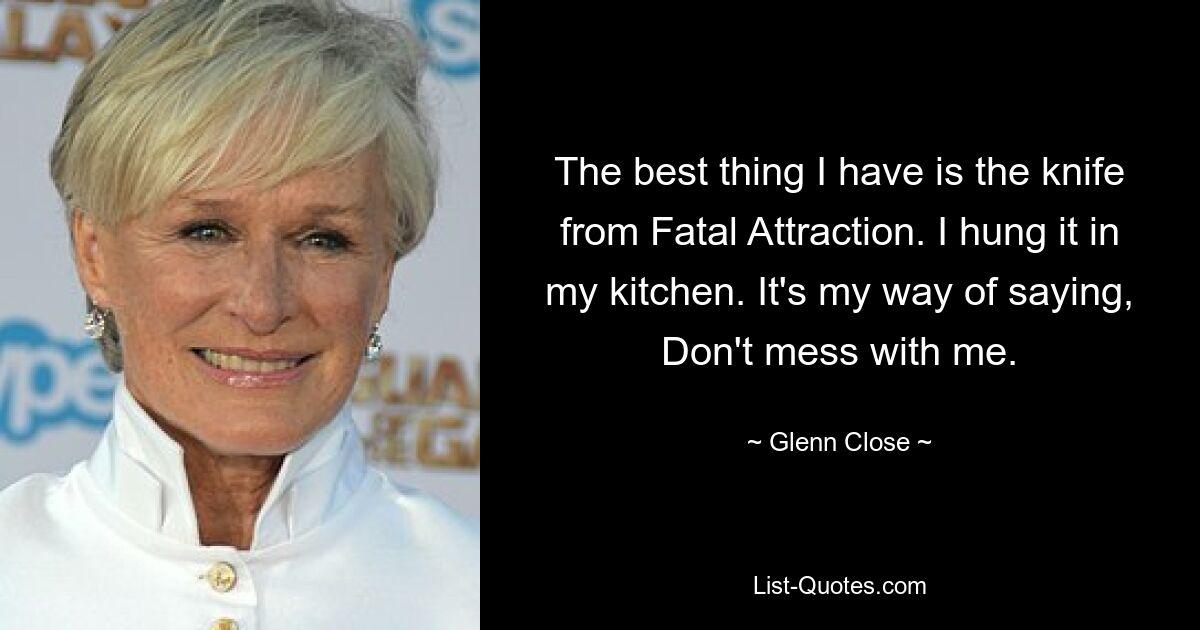 The best thing I have is the knife from Fatal Attraction. I hung it in my kitchen. It's my way of saying, Don't mess with me. — © Glenn Close