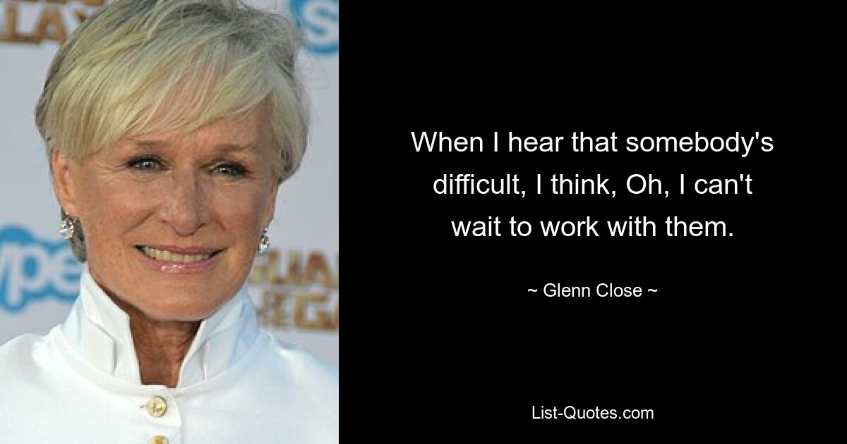 Wenn ich höre, dass jemand schwierig ist, denke ich: Oh, ich kann es kaum erwarten, mit ihm zusammenzuarbeiten. — © Glenn Close