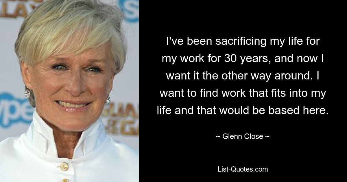 I've been sacrificing my life for my work for 30 years, and now I want it the other way around. I want to find work that fits into my life and that would be based here. — © Glenn Close