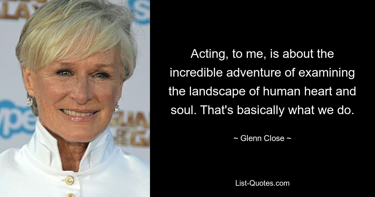 Acting, to me, is about the incredible adventure of examining the landscape of human heart and soul. That's basically what we do. — © Glenn Close