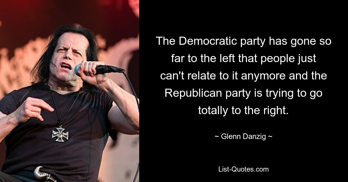 The Democratic party has gone so far to the left that people just can't relate to it anymore and the Republican party is trying to go totally to the right. — © Glenn Danzig