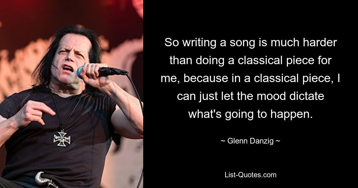 So writing a song is much harder than doing a classical piece for me, because in a classical piece, I can just let the mood dictate what's going to happen. — © Glenn Danzig