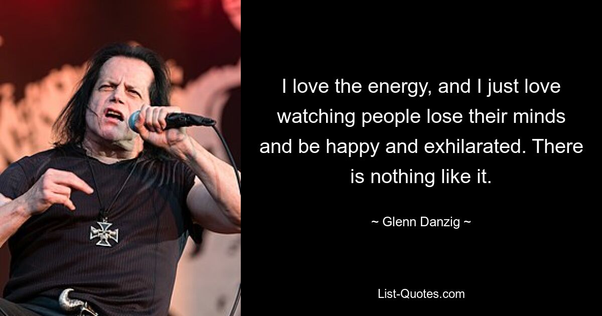 I love the energy, and I just love watching people lose their minds and be happy and exhilarated. There is nothing like it. — © Glenn Danzig