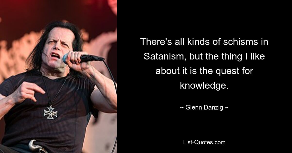 There's all kinds of schisms in Satanism, but the thing I like about it is the quest for knowledge. — © Glenn Danzig