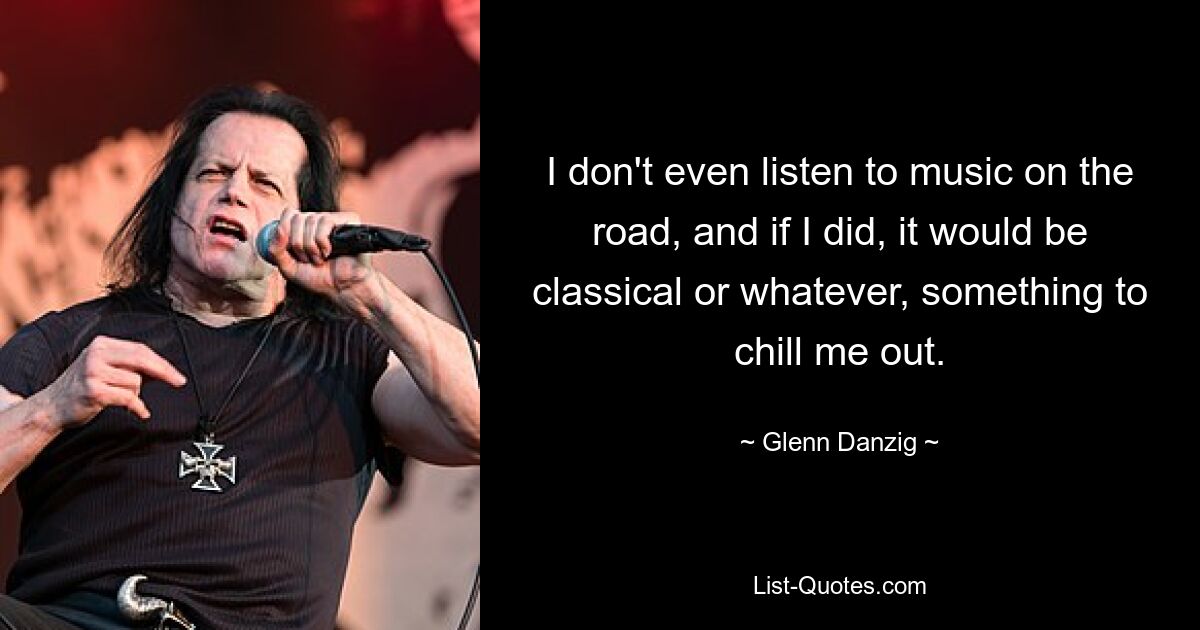 I don't even listen to music on the road, and if I did, it would be classical or whatever, something to chill me out. — © Glenn Danzig