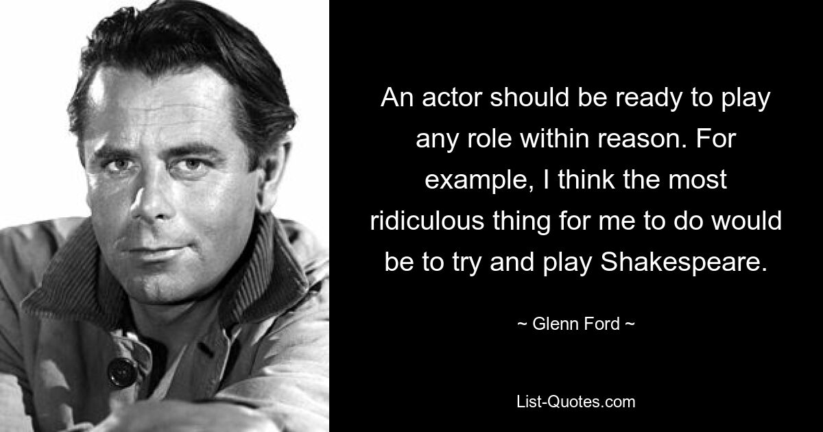 An actor should be ready to play any role within reason. For example, I think the most ridiculous thing for me to do would be to try and play Shakespeare. — © Glenn Ford