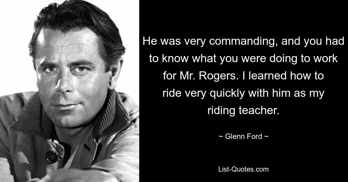 He was very commanding, and you had to know what you were doing to work for Mr. Rogers. I learned how to ride very quickly with him as my riding teacher. — © Glenn Ford