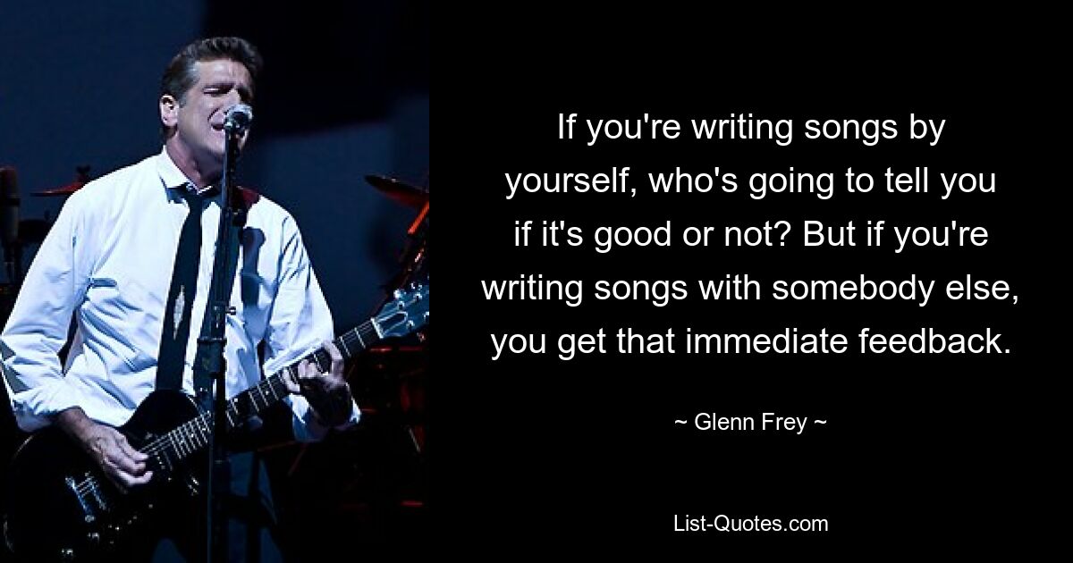 If you're writing songs by yourself, who's going to tell you if it's good or not? But if you're writing songs with somebody else, you get that immediate feedback. — © Glenn Frey