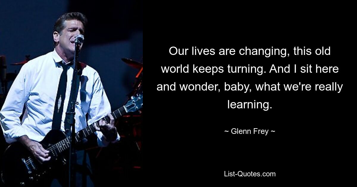 Our lives are changing, this old world keeps turning. And I sit here and wonder, baby, what we're really learning. — © Glenn Frey