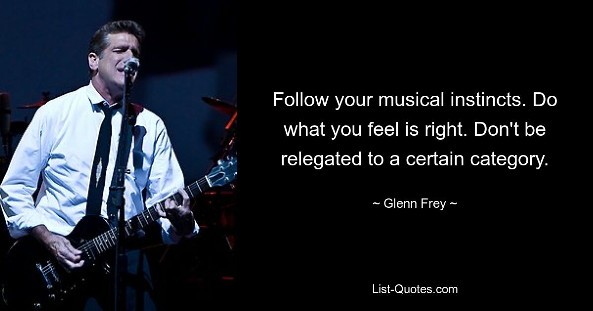 Follow your musical instincts. Do what you feel is right. Don't be relegated to a certain category. — © Glenn Frey