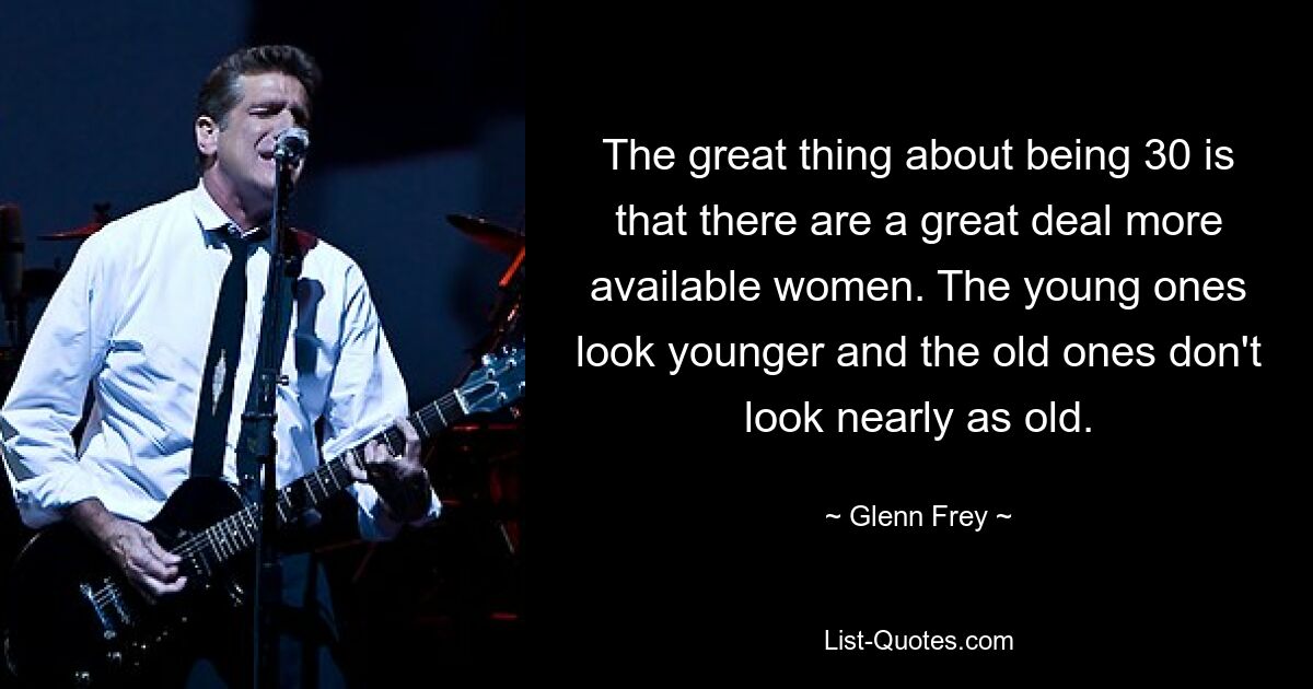 The great thing about being 30 is that there are a great deal more available women. The young ones look younger and the old ones don't look nearly as old. — © Glenn Frey