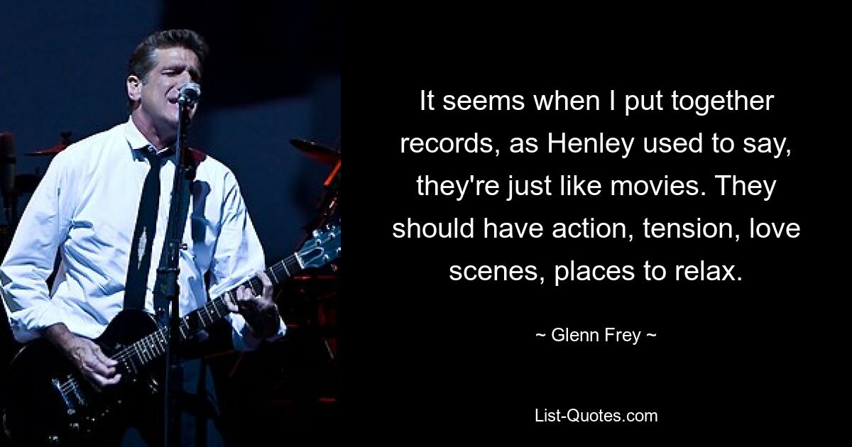 It seems when I put together records, as Henley used to say, they're just like movies. They should have action, tension, love scenes, places to relax. — © Glenn Frey