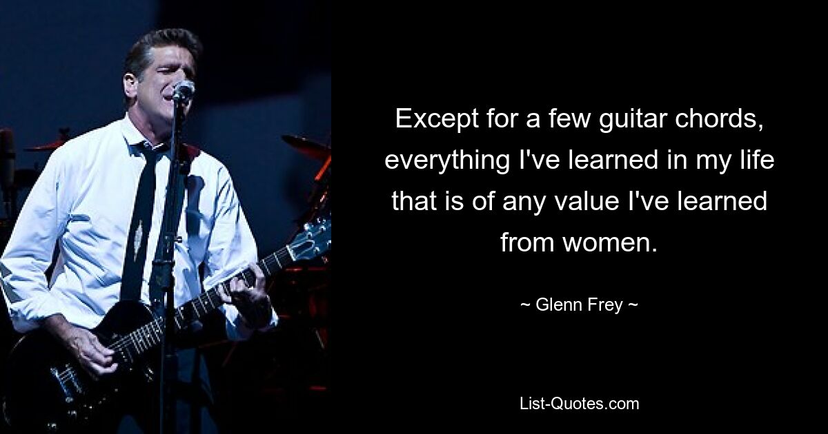 Except for a few guitar chords, everything I've learned in my life that is of any value I've learned from women. — © Glenn Frey