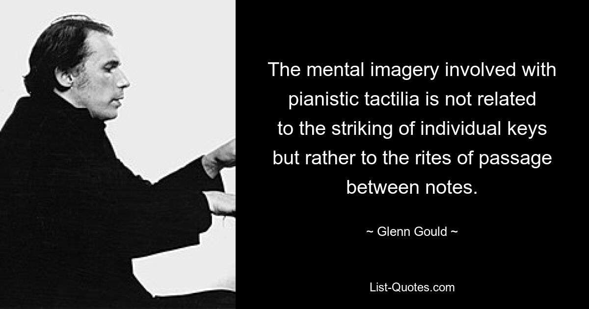 The mental imagery involved with pianistic tactilia is not related to the striking of individual keys but rather to the rites of passage between notes. — © Glenn Gould