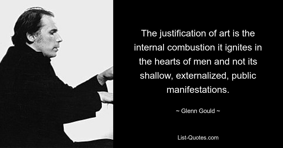 The justification of art is the internal combustion it ignites in the hearts of men and not its shallow, externalized, public manifestations. — © Glenn Gould