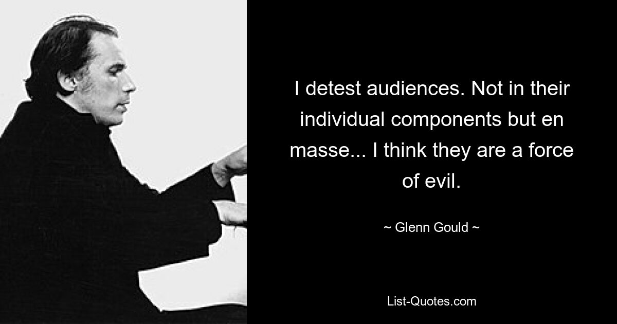 I detest audiences. Not in their individual components but en masse... I think they are a force of evil. — © Glenn Gould