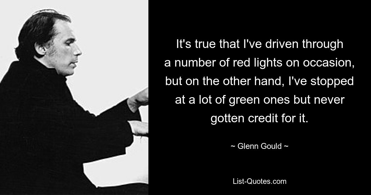 It's true that I've driven through a number of red lights on occasion, but on the other hand, I've stopped at a lot of green ones but never gotten credit for it. — © Glenn Gould