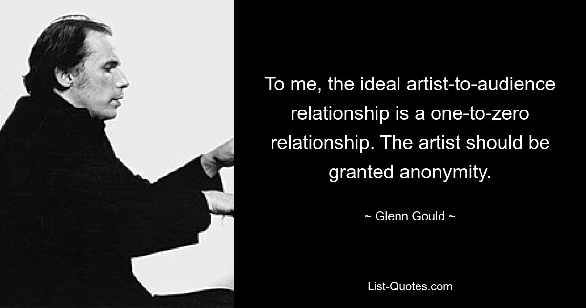 To me, the ideal artist-to-audience relationship is a one-to-zero relationship. The artist should be granted anonymity. — © Glenn Gould