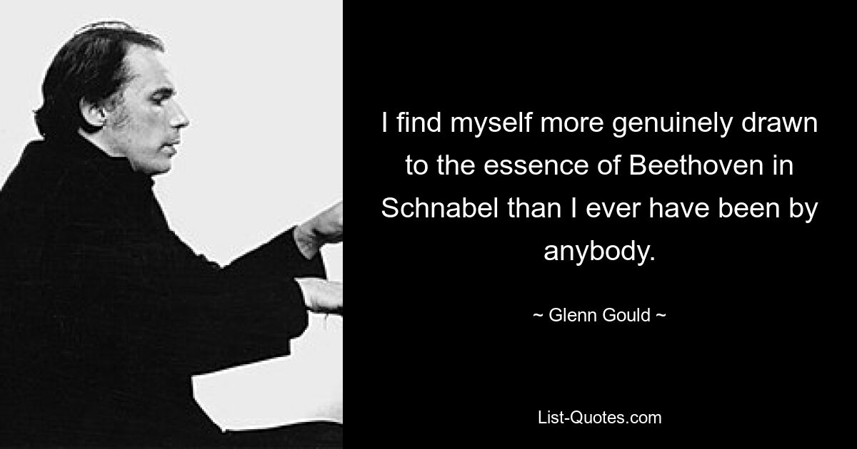 I find myself more genuinely drawn to the essence of Beethoven in Schnabel than I ever have been by anybody. — © Glenn Gould