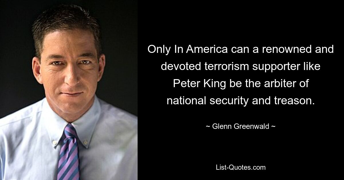 Only In America can a renowned and devoted terrorism supporter like Peter King be the arbiter of national security and treason. — © Glenn Greenwald