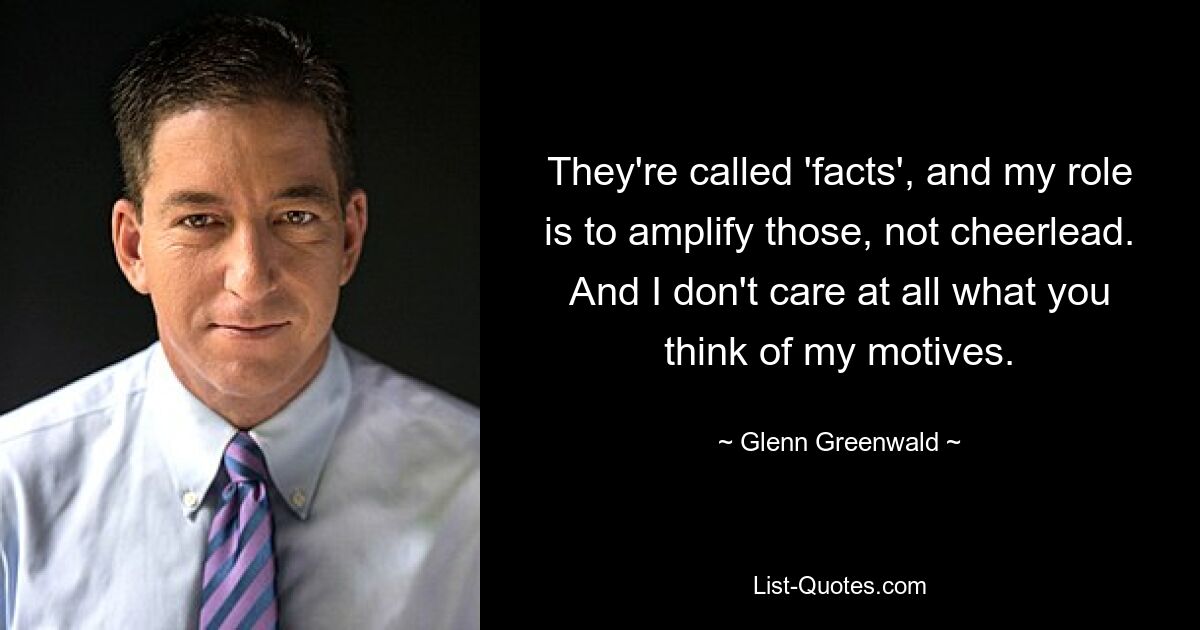 They're called 'facts', and my role is to amplify those, not cheerlead. And I don't care at all what you think of my motives. — © Glenn Greenwald