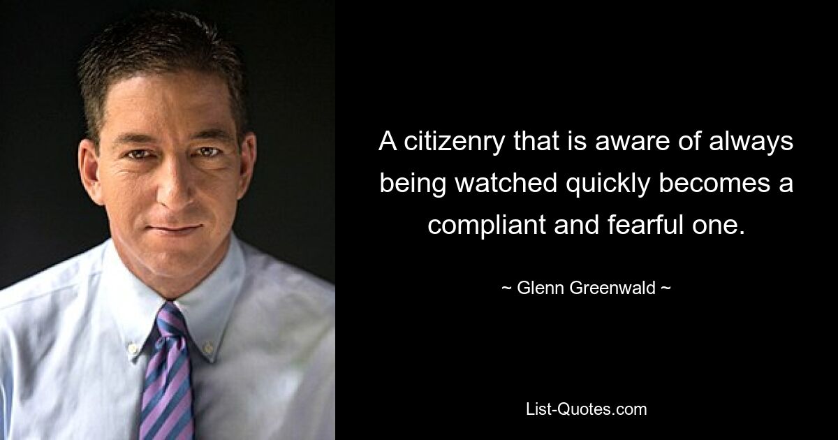 A citizenry that is aware of always being watched quickly becomes a compliant and fearful one. — © Glenn Greenwald