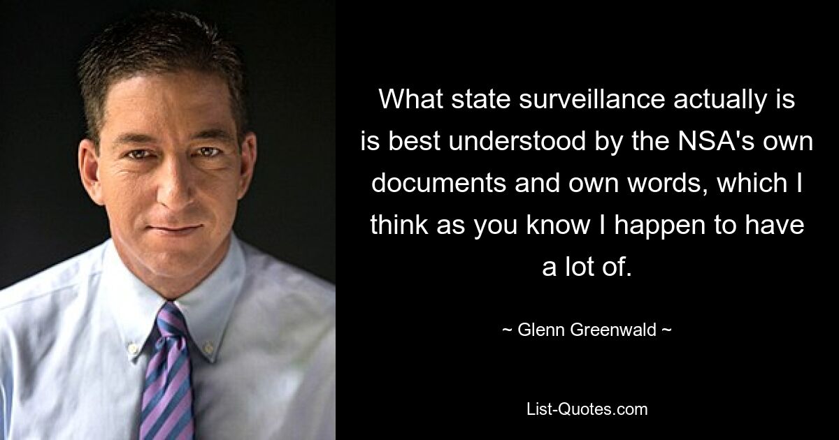 What state surveillance actually is is best understood by the NSA's own documents and own words, which I think as you know I happen to have a lot of. — © Glenn Greenwald