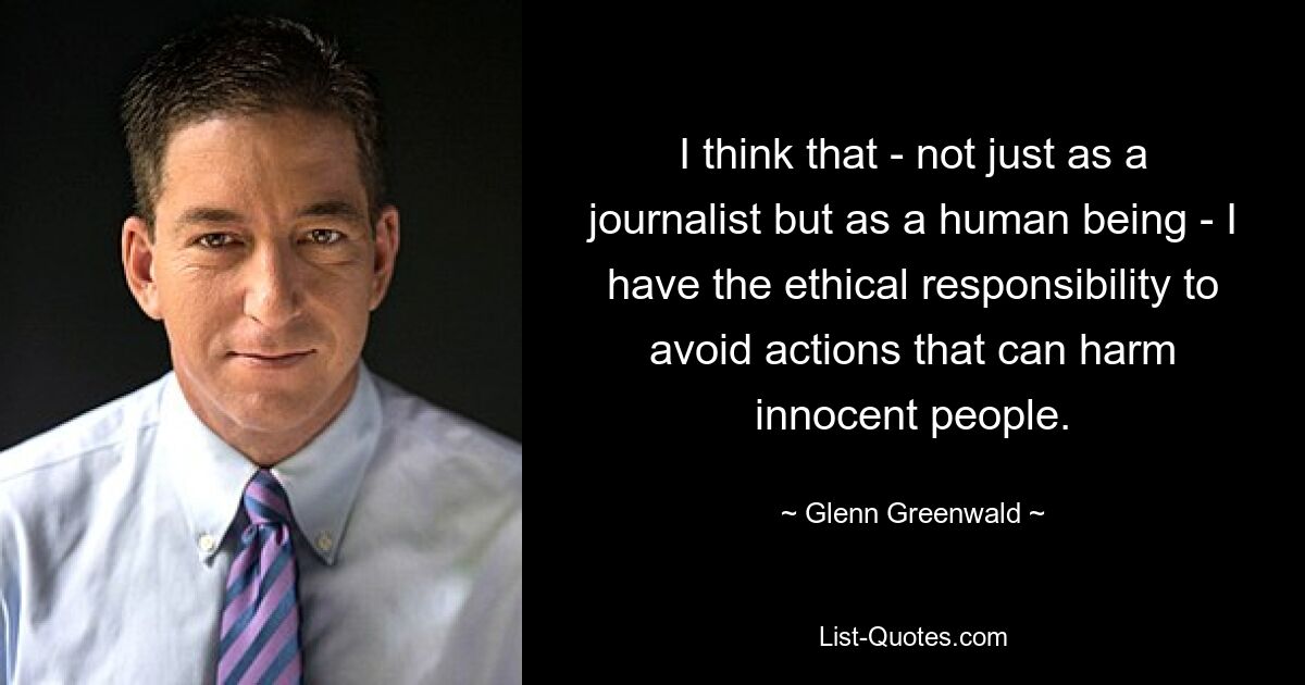 I think that - not just as a journalist but as a human being - I have the ethical responsibility to avoid actions that can harm innocent people. — © Glenn Greenwald