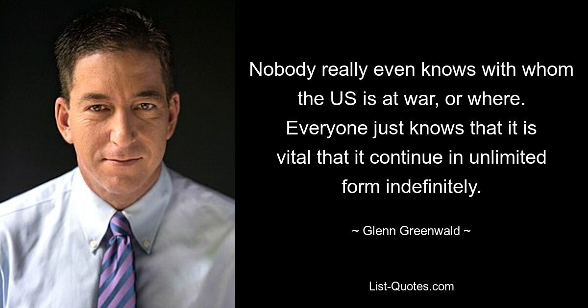 Nobody really even knows with whom the US is at war, or where. Everyone just knows that it is vital that it continue in unlimited form indefinitely. — © Glenn Greenwald