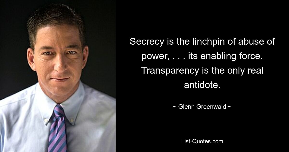 Secrecy is the linchpin of abuse of power, . . . its enabling force. Transparency is the only real antidote. — © Glenn Greenwald