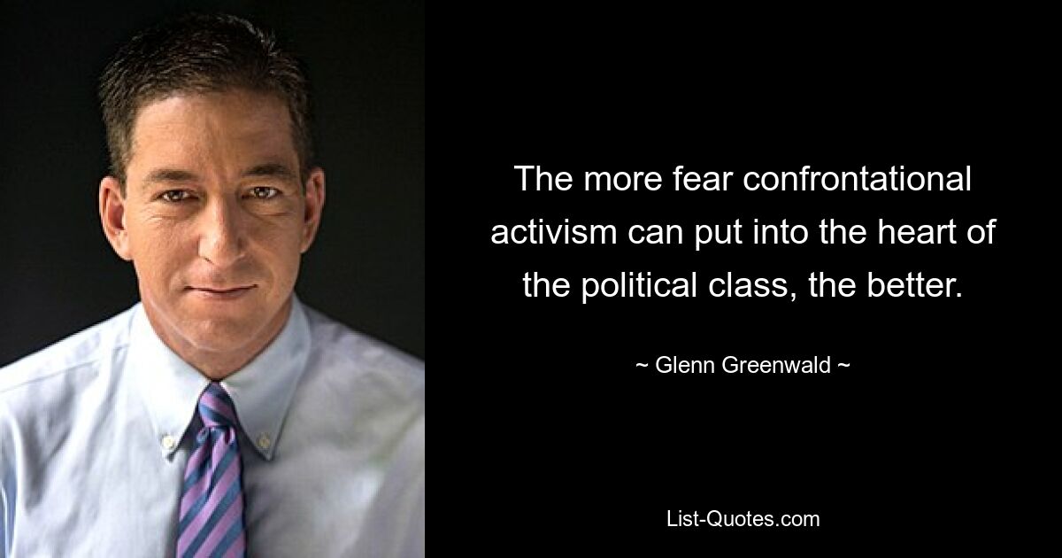 The more fear confrontational activism can put into the heart of the political class, the better. — © Glenn Greenwald